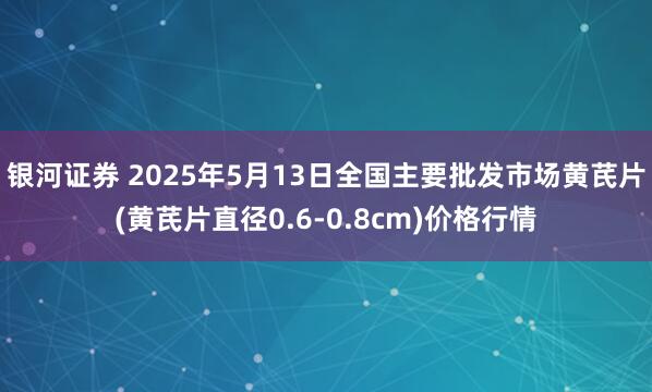 银河证券 2025年5月13日全国主要批发市场黄芪片(黄芪片直径0.6-0.8cm)价格行情