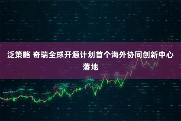 泛策略 奇瑞全球开源计划首个海外协同创新中心落地