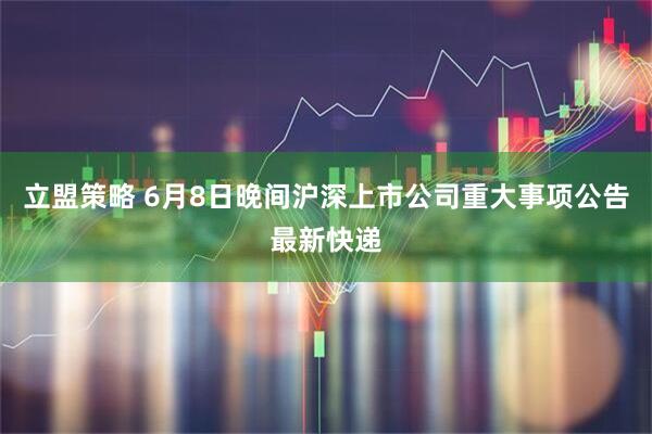 立盟策略 6月8日晚间沪深上市公司重大事项公告最新快递