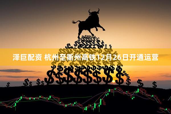 泽巨配资 杭州至衢州高铁12月26日开通运营