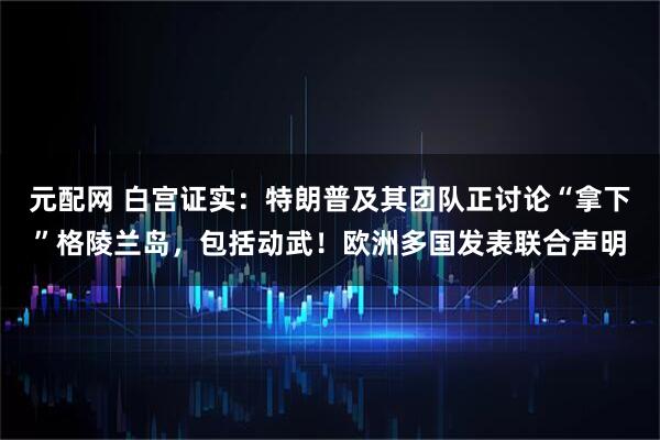 元配网 白宫证实：特朗普及其团队正讨论“拿下”格陵兰岛，包括动武！欧洲多国发表联合声明