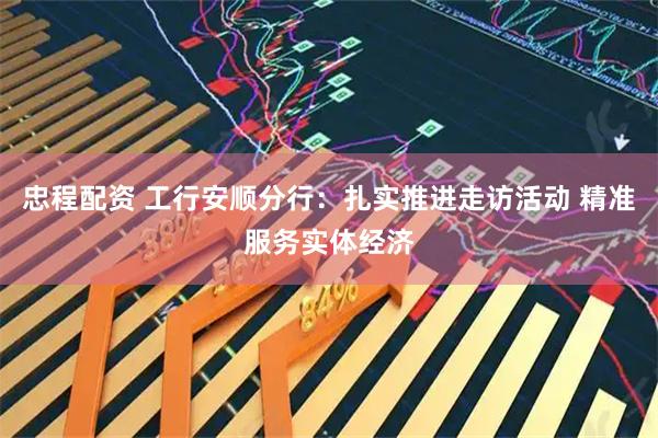 忠程配资 工行安顺分行：扎实推进走访活动 精准服务实体经济