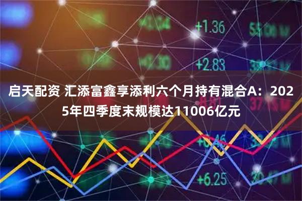 启天配资 汇添富鑫享添利六个月持有混合A：2025年四季度末规模达11006亿元