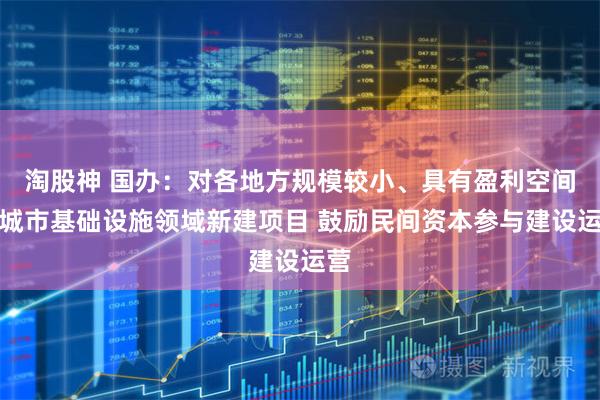 淘股神 国办：对各地方规模较小、具有盈利空间的城市基础设施领域新建项目 鼓励民间资本参与建设运营