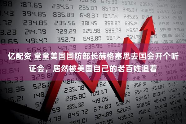 亿配资 堂堂美国国防部长赫格塞思去国会开个听证会，居然被美国自己的老百姓追着